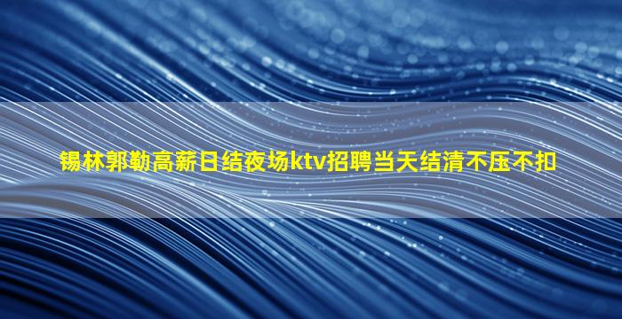 锡林郭勒高薪日结夜场ktv招聘当天结清不压不扣